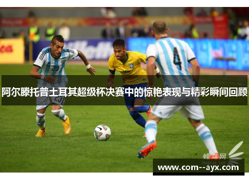 阿尔滕托普土耳其超级杯决赛中的惊艳表现与精彩瞬间回顾 阿尔滕托普土耳其超级杯决赛中的惊艳表现与精彩瞬间回顾
