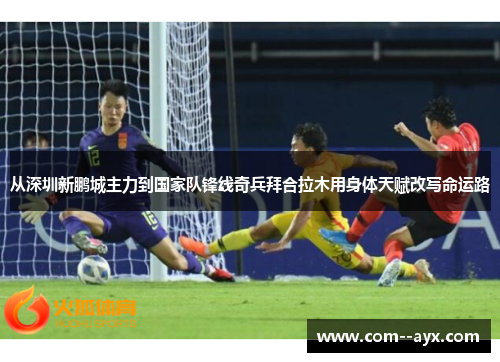 从深圳新鹏城主力到国家队锋线奇兵拜合拉木用身体天赋改写命运路 从深圳新鹏城主力到国家队锋线奇兵拜合拉木用身体天赋改写命运路