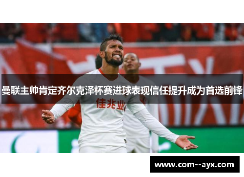 曼联主帅肯定齐尔克泽杯赛进球表现信任提升成为首选前锋