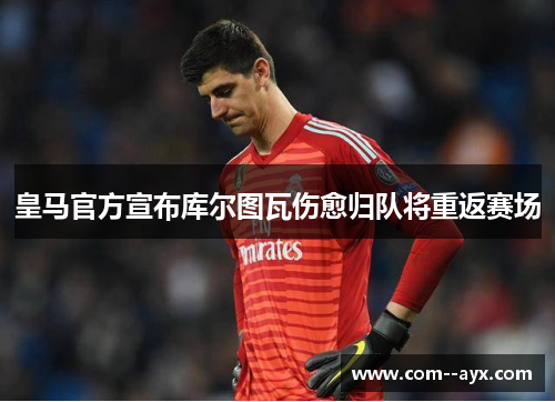 皇马官方宣布库尔图瓦伤愈归队将重返赛场