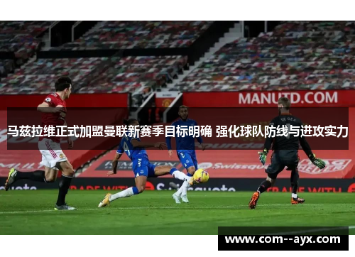 马兹拉维正式加盟曼联新赛季目标明确 强化球队防线与进攻实力