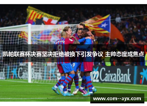 凯帕联赛杯决赛坚决拒绝被换下引发争议 主帅态度成焦点