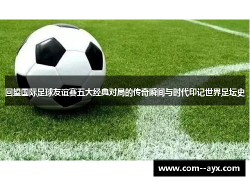 回望国际足球友谊赛五大经典对局的传奇瞬间与时代印记世界足坛史