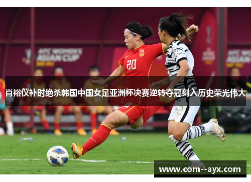 肖裕仪补时绝杀韩国中国女足亚洲杯决赛逆转夺冠刻入历史荣光伟大